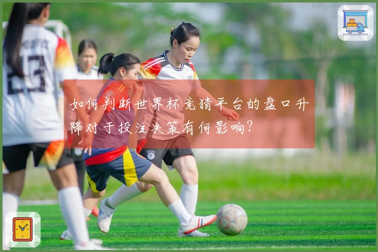 如何判断世界杯竞猜平台的盘口升降对于投注决策有何影响？