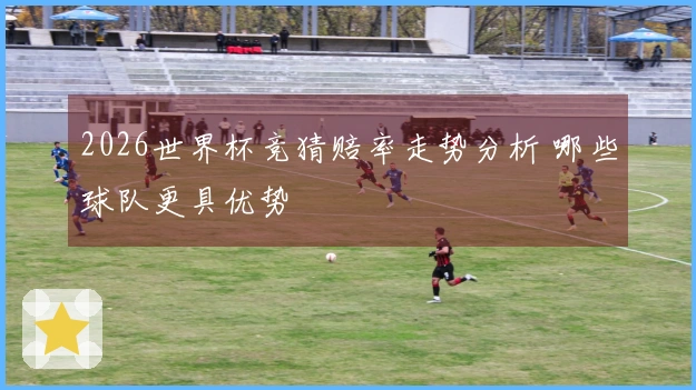 2026世界杯竞猜赔率走势分析 哪些球队更具优势