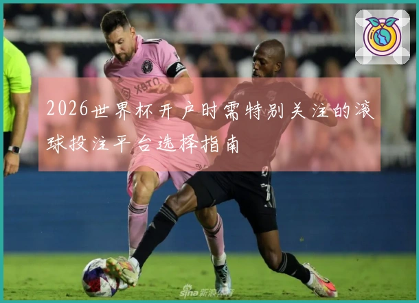 2026世界杯开户时需特别关注的滚球投注平台选择指南