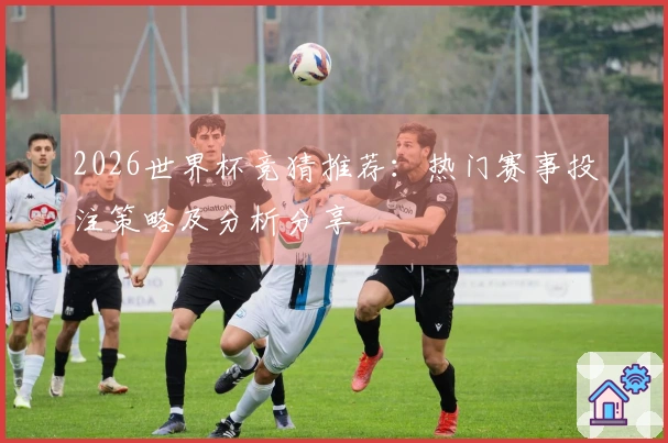 2026世界杯竞猜推荐：热门赛事投注策略及分析分享