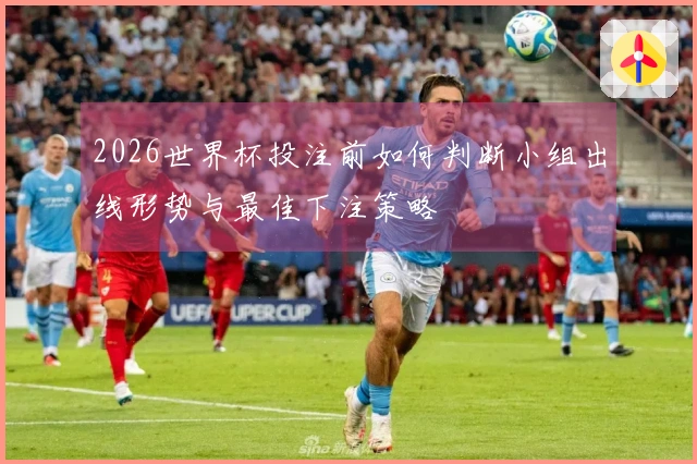 2026世界杯投注前如何判断小组出线形势与最佳下注策略